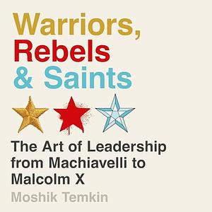 Warriors, Rebels, and Saints: The Art of Leadership from Machiavelli to Malcolm X by Moshik Temkin