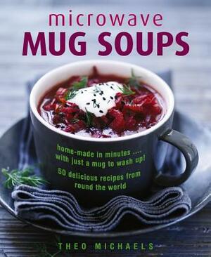 Microwave Mug Soups: Home-Made in Minutes... with Just a Mug to Wash Up! 50 Delicious Recipes from Round the World by Theo Michaels