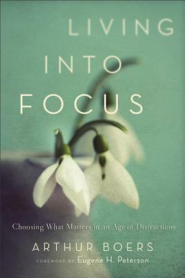 Living Into Focus: Choosing What Matters in an Age of Distractions by Arthur Boers