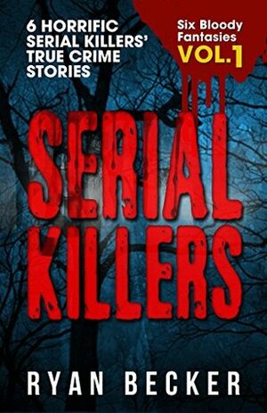 Serial Killers Volume 1: 6 Horrific Serial Killers' True Crime Stories (Six Bloody Fantasies) by Ryan Becker