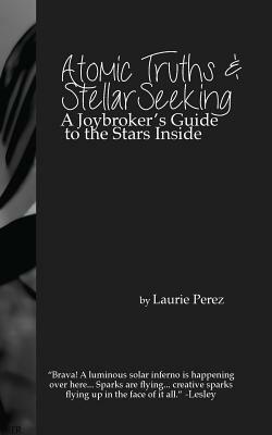 Atomic Truths and Stellar Seeking: A Joybroker's Guide to the Stars Inside by Laurie Perez