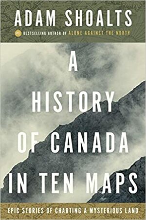 A History of Canada in Ten Maps: Epic Stories of Charting a Mysterious Land by Adam Shoalts