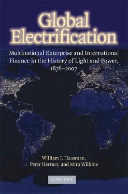 Global Electrification: Multinational Enterprise and International Finance in the History of Light and Power, 1878–2007 by William J. Hausman, Peter Hertner, Mira Wilkins
