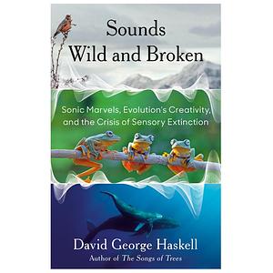 Sounds Wild and Broken: Sonic Marvels, Evolution's Creativity, and the Crisis of Sensory Extinction by David George Haskell