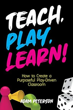 Teach, Play, Learn!: How to Create a Purposeful Play-Driven Classroom by Adam Peterson