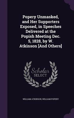 Popery Unmasked, and Her Supporters Exposed, in Speeches Delivered at the Popish Meeting Dec. 5, 1828, by W. Atkinson [And Others] by William Atkinson, William Popery