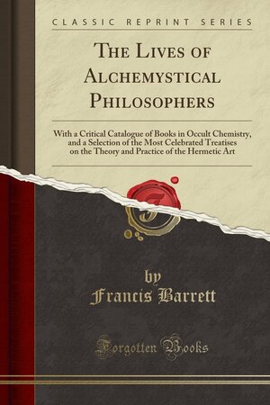 The Lives of Alchemystical Philosophers: With a Critical Catalogue of Books in Occult Chemistry, and a Selection of the Most Celebrated Treatises on the Theory and Practice of the Hermetic Art by Francis Barrett