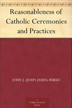 Reasonableness of Catholic Ceremonies and Practices by John J. Burke