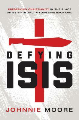 Defying Isis: Preserving Christianity in the Place of Its Birth and in Your Own Backyard by Rev Johnnie Moore