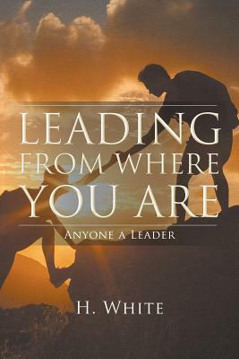 Leading From Where You Are: Anyone a Leader by H. White