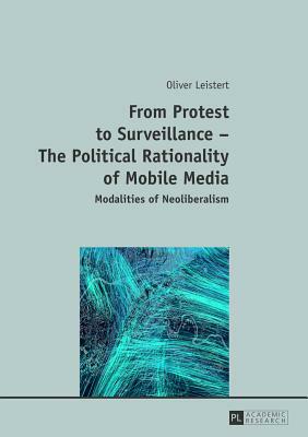 From Protest to Surveillance-The Political Rationality of Mobile Media: Modalities of Neoliberalism by Oliver Leistert