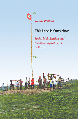 This Land Is Ours Now: Social Mobilization and the Meanings of Land in Brazil by Wendy Wolford