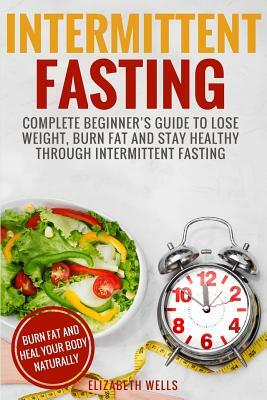 Intermittent Fasting: Complete Beginner's Guide To Lose Weight, Burn Fat And Stay Healthy Through Intermittent Fasting by Elizabeth Wells