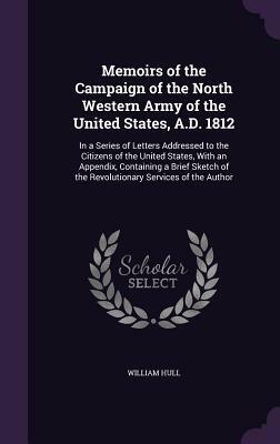 Memoirs of the Campaign of the North Western Army of the United States, A.D. 1812: In a Series of Letters Addressed to the Citizens of the United Stat by William Hull