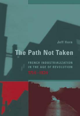 The Path Not Taken: French Industrialization in the Age of Revolution, 1750-1830 by Jeff Horn