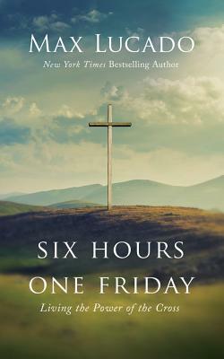 Six Hours One Friday: Living the Power of the Cross by Max Lucado