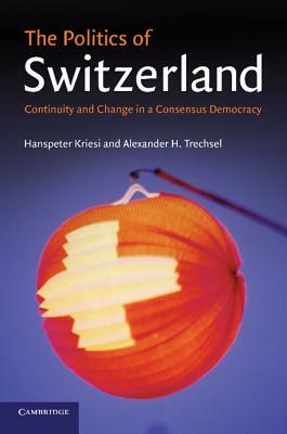 The Politics of Switzerland: Continuity and Change in a Consensus Democracy by Alexander H. Trechsel, Hanspeter Kriesi