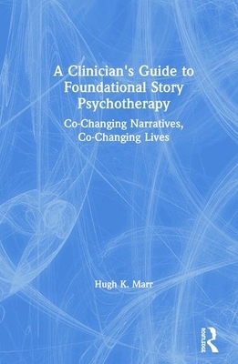 A Clinician's Guide to Foundational Story Psychotherapy: Co-Changing Narratives, Co-Changing Lives by Hugh K. Marr