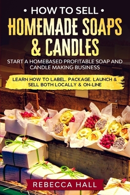 How to Sell Homemade Soaps and Candles: Start a Homebased Profitable Soap and Candle Making Business- Learn how to Label, Package, Launch & Sell both by Rebecca Hall