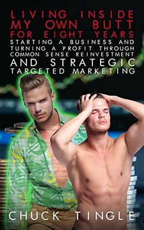 Living Inside My Own Butt For Eight Years, Starting A Business And Turning A Profit Through Common Sense Reinvestment And Strategic Targeted Marketing by Chuck Tingle