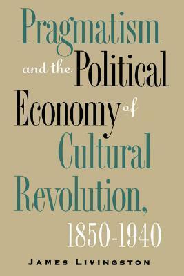 Pragmatism and the Political Economy of Cultural Revolution, 1850-1940 by James Livingston