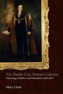 The Dublin Civic Portrait Collection: Patronage, Politics and Patriotism, 1603-2013 by Mary Clark