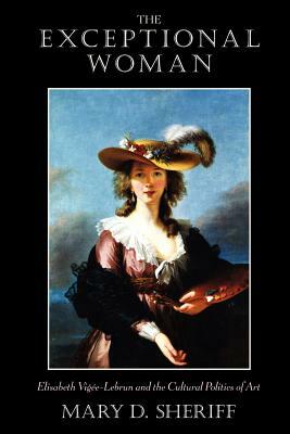 The Exceptional Woman: Elisabeth Vigee-Lebrun and the Cultural Politics of Art by Mary D. Sheriff