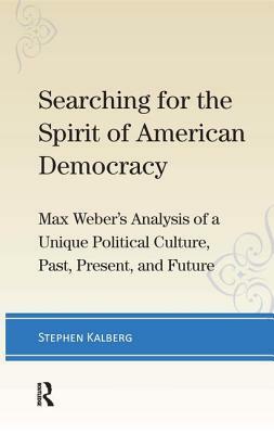 Searching for the Spirit of American Democracy: Max Weber's Analysis of a Unique Political Culture, Past, Present, and Future by Stephen Kalberg