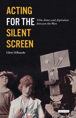 Acting for the Silent Screen: Film Actors and Aspiration Between the Wars by Chris O'Rourke