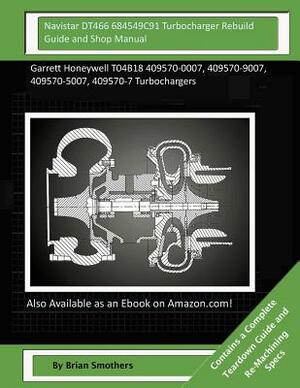 Navistar DT466 684549C91 Turbocharger Rebuild Guide and Shop Manual: Garrett Honeywell T04B18 409570-0007, 409570-9007, 409570-5007, 409570-7 Turbocha by Brian Smothers