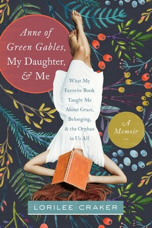 Anne of Green Gables, My Daughter, and Me: What My Favorite Book Taught Me about Grace, Belonging, and the Orphan in Us All by Lorilee Craker
