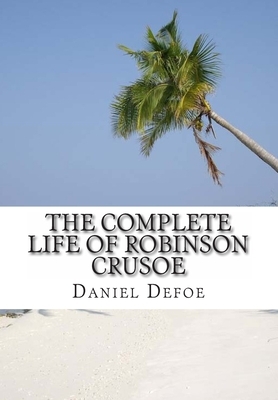 The Complete Life of Robinson Crusoe: Robinson Crusoe, The Farther Adventures and Serious Reflections by Daniel Defoe