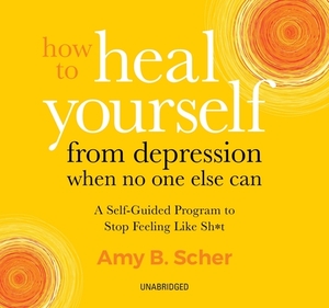 How to Heal Yourself from Depression When No One Else Can: A Self-Guided Program to Stop Feeling Like Sh*t by Amy B. Scher