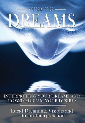 Dreams: Interpreting Your Dreams and How to Dream Your Desires- Lucid Dreaming, Visions and Dream Interpretation by Victoria Price