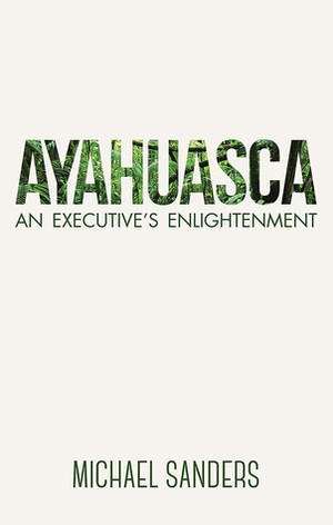 Ayahuasca: An Executive's Enlightenment by Michael Sanders