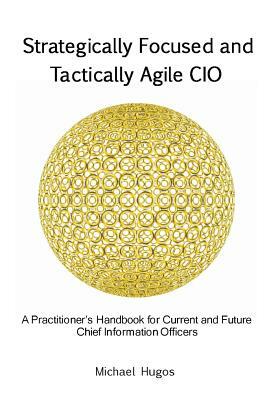 Strategically Focused and Tactically Agile CIO: A Practitioner's Handbook for CIOs and Aspiring CIOs by Michael H. Hugos