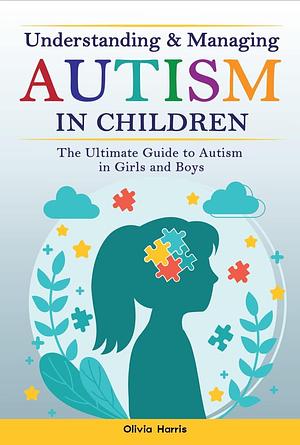 Understanding and Managing Autism in Children : The Ultimate Guide to Autism in Girls and Boys - Early Signs, Creating Routines, Managing Sensory Difficulties, Developing Independence and Much More. by Olivia Harris, Olivia Harris