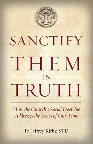 Sanctify Them in Truth: How the Church's Social Doctrine Addresses the Issues of Our Time by Jeffrey Kirby