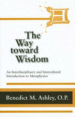 The Way Toward Wisdom: An Interdisciplinary and Intercultural Introduction to Metaphysics by Benedict M. Ashley