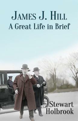 James J. Hill: A Great Life in Brief by Stewart Holbrook