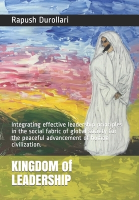 KINGDOM of LEADERSHIP: Integrating effective leadership principles in the social fabric of global society for the peaceful advancement of hum by Rapush Durollari