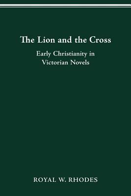 The Lion and the Cross: Early Christianity in Victorian Novels by Royal W. Rhodes