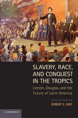 Slavery, Race, and Conquest in the Tropics: Lincoln, Douglas, and the Future of Latin America by Robert E. May