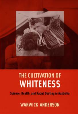 The Cultivation of Whiteness: Science, Health, and Racial Destiny in Australia by Warwick Anderson