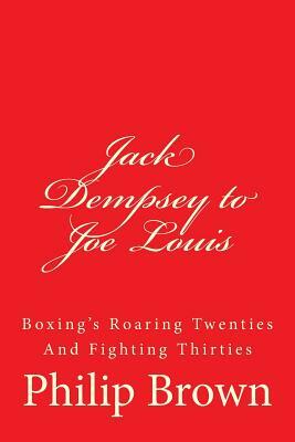 Jack Dempsey to Joe Louis: Boxing's Roaring Twenties and Fighting Thirties by Philip Brown