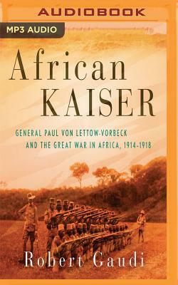 African Kaiser: General Paul Von Lettow-Vorbeck and the Great War in Africa, 1914-1918 by Robert Gaudi