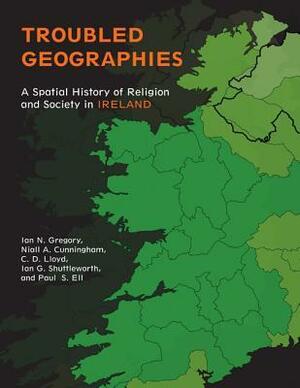 Troubled Geographies: A Spatial History of Religion and Society in Ireland by Ian N. Gregory, Christopher D. Lloyd, Ian George Shuttleworth, Niall A. Cunningham
