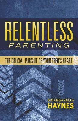 Relentless Parenting: The Crucial Pursuit of Your Teen's Heart by Brian Haynes