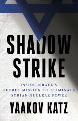 Shadow Strike: Inside Israel's Secret Mission to Eliminate Syrian Nuclear Power by Yaakov Katz