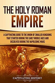 The Holy Roman Empire: A Captivating Guide to the Union of Smaller Kingdoms That Started During the Early Middle Ages and Dissolved During the Napoleonic Wars by Captivating History